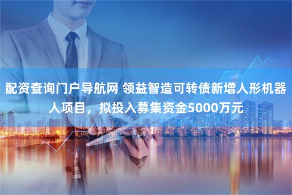 配资查询门户导航网 领益智造可转债新增人形机器人项目，拟投入募集资金5000万元