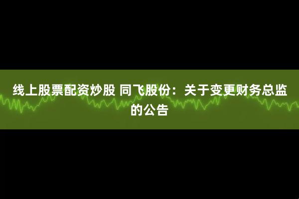 线上股票配资炒股 同飞股份：关于变更财务总监的公告