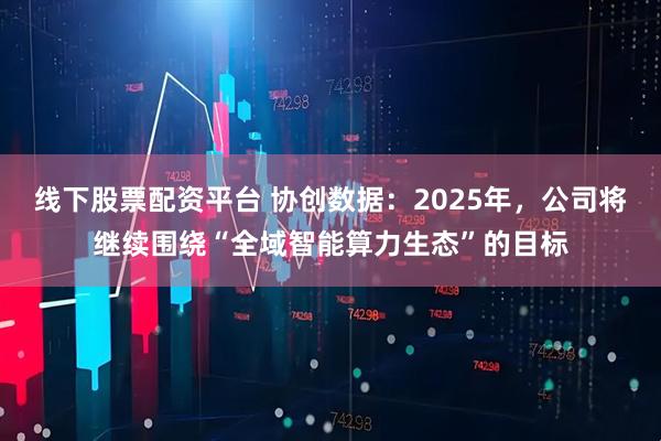 线下股票配资平台 协创数据：2025年，公司将继续围绕“全域智能算力生态”的目标