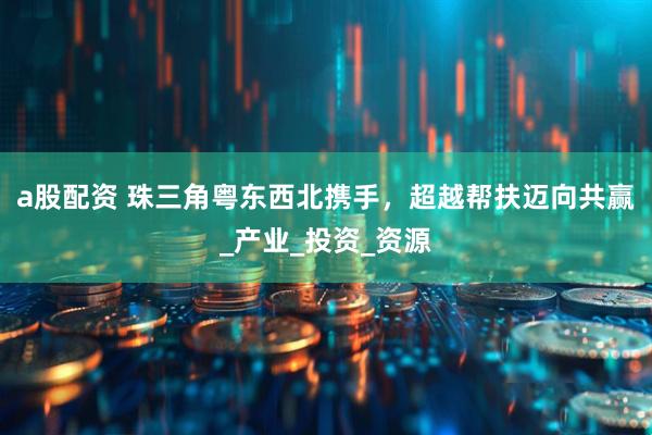 a股配资 珠三角粤东西北携手，超越帮扶迈向共赢_产业_投资_资源