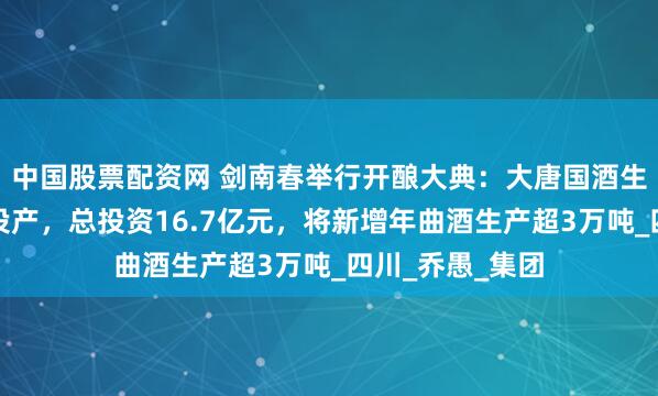中国股票配资网 剑南春举行开酿大典：大唐国酒生态园二期工程投产，总投资16.7亿元，将新增年曲酒生产超3万吨_四川_乔愚_集团