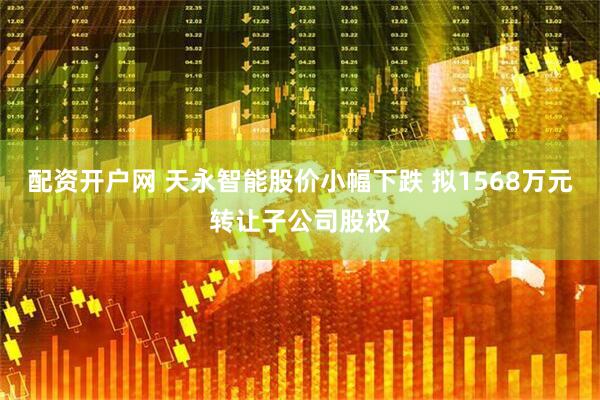 配资开户网 天永智能股价小幅下跌 拟1568万元转让子公司股权
