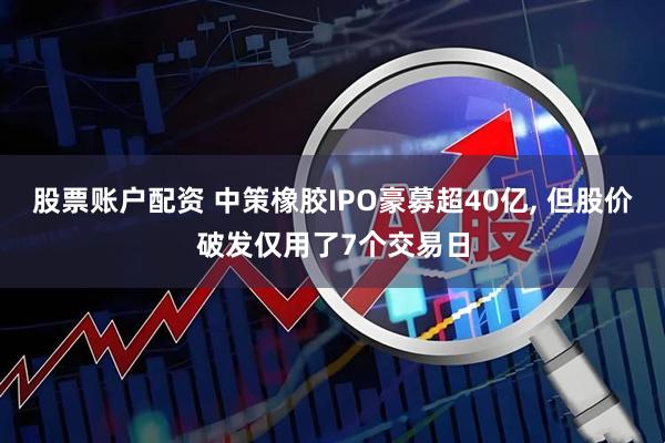 股票账户配资 中策橡胶IPO豪募超40亿, 但股价破发仅用了7个交易日