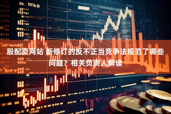 股配资网站 新修订的反不正当竞争法规范了哪些问题？相关负责人解读