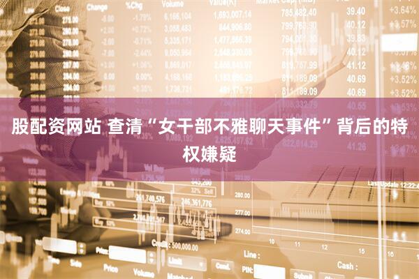 股配资网站 查清“女干部不雅聊天事件”背后的特权嫌疑