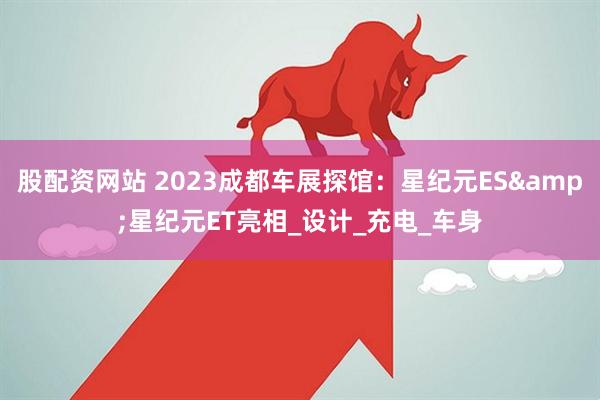股配资网站 2023成都车展探馆：星纪元ES&星纪元ET亮相_设计_充电_车身
