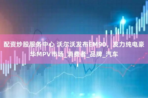 配资炒股服务中心 沃尔沃发布EM90，发力纯电豪华MPV市场_消费者_品牌_汽车