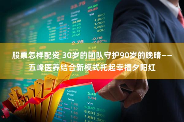 股票怎样配资 30岁的团队守护90岁的晚晴——五峰医养结合新模式托起幸福夕阳红