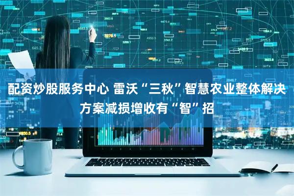 配资炒股服务中心 雷沃“三秋”智慧农业整体解决方案减损增收有“智”招
