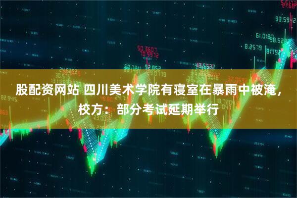股配资网站 四川美术学院有寝室在暴雨中被淹，校方：部分考试延期举行