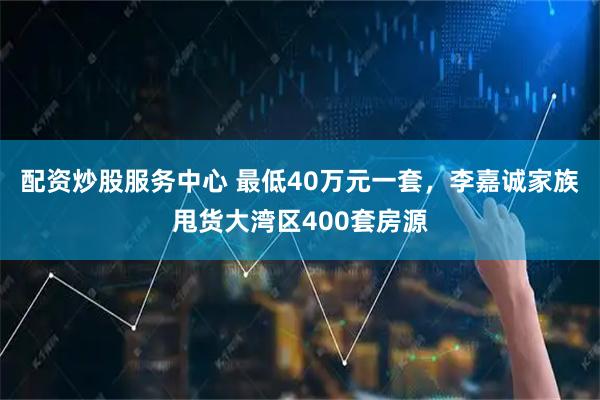 配资炒股服务中心 最低40万元一套，李嘉诚家族甩货大湾区400套房源