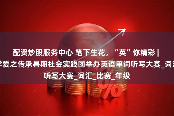 配资炒股服务中心 笔下生花，“英”你精彩 | 山东理工大学爱之传承暑期社会实践团举办英语单词听写大赛_词汇_比赛_年级