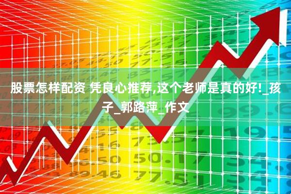 股票怎样配资 凭良心推荐,这个老师是真的好!_孩子_郭路萍_作文