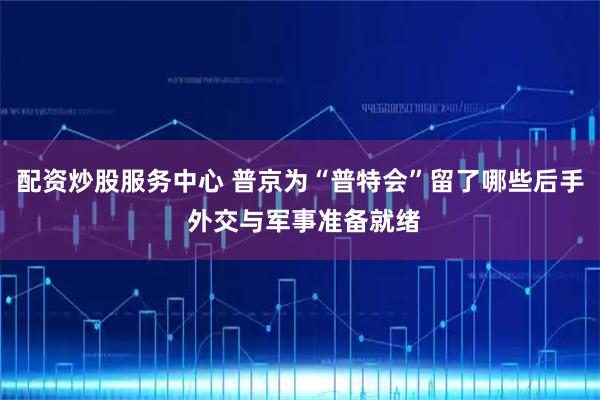 配资炒股服务中心 普京为“普特会”留了哪些后手 外交与军事准备就绪