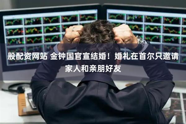 股配资网站 金钟国官宣结婚！婚礼在首尔只邀请家人和亲朋好友