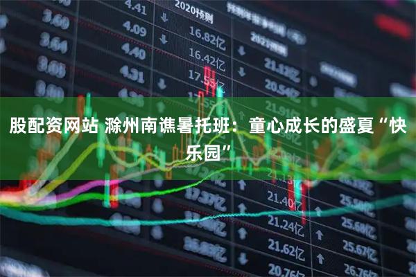 股配资网站 滁州南谯暑托班：童心成长的盛夏“快乐园”
