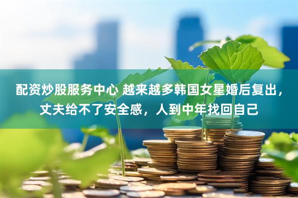配资炒股服务中心 越来越多韩国女星婚后复出，丈夫给不了安全感，人到中年找回自己