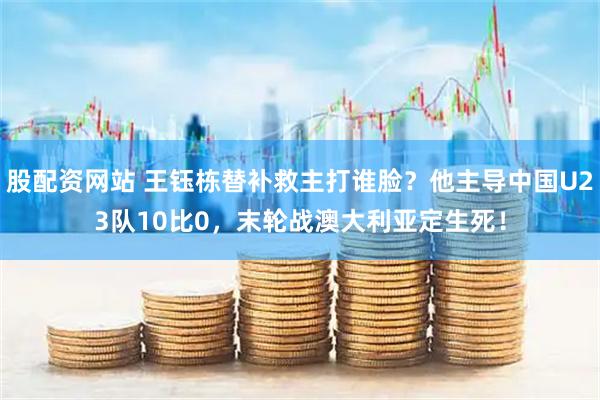 股配资网站 王钰栋替补救主打谁脸？他主导中国U23队10比0，末轮战澳大利亚定生死！