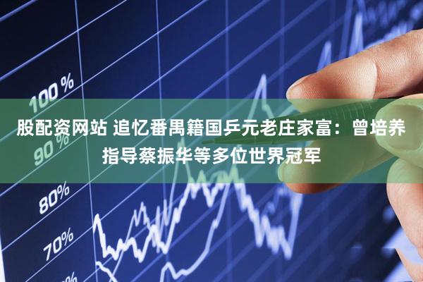 股配资网站 追忆番禺籍国乒元老庄家富：曾培养指导蔡振华等多位世界冠军