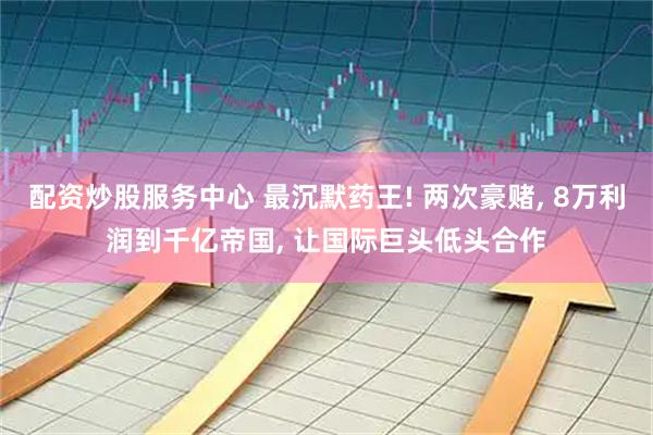 配资炒股服务中心 最沉默药王! 两次豪赌, 8万利润到千亿帝国, 让国际巨头低头合作