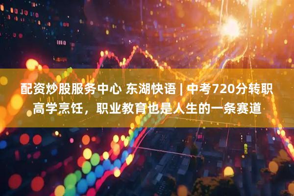 配资炒股服务中心 东湖快语 | 中考720分转职高学烹饪，职业教育也是人生的一条赛道