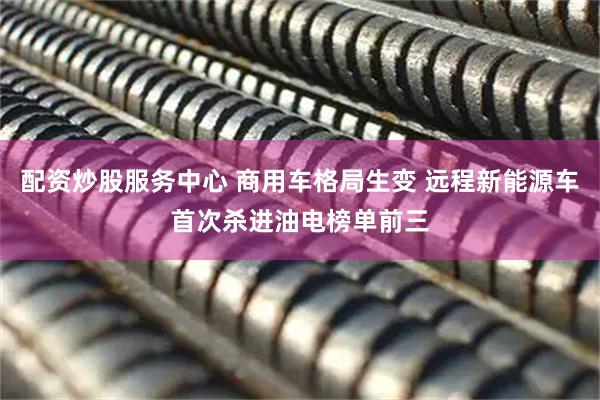 配资炒股服务中心 商用车格局生变 远程新能源车首次杀进油电榜单前三