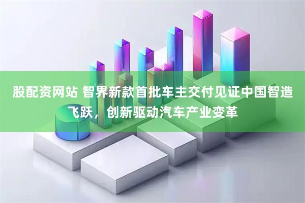 股配资网站 智界新款首批车主交付见证中国智造飞跃，创新驱动汽车产业变革