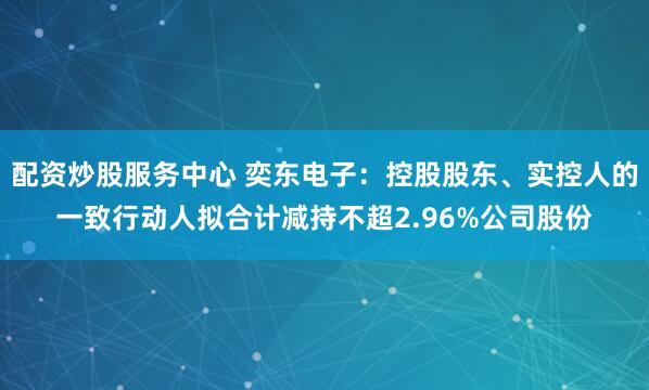 配资炒股服务中心 奕东电子：控股股东、实控人的一致行动人拟合计减持不超2.96%公司股份