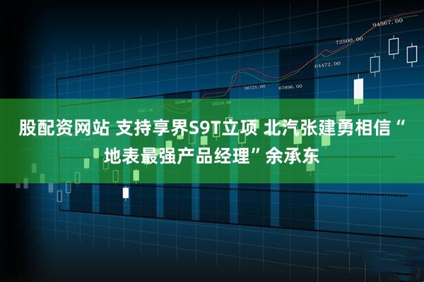 股配资网站 支持享界S9T立项 北汽张建勇相信“地表最强产品经理”余承东