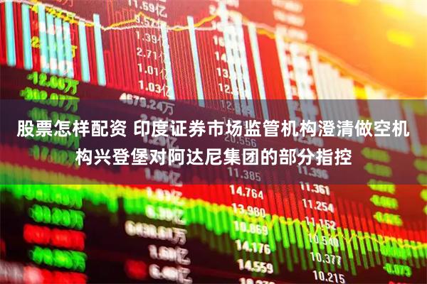 股票怎样配资 印度证券市场监管机构澄清做空机构兴登堡对阿达尼集团的部分指控