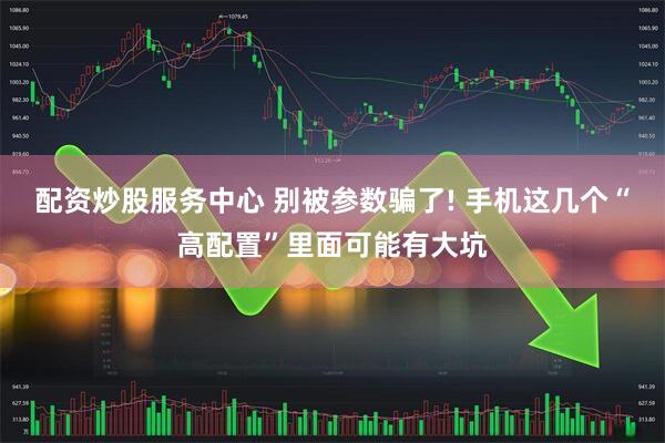 配资炒股服务中心 别被参数骗了! 手机这几个“高配置”里面可能有大坑