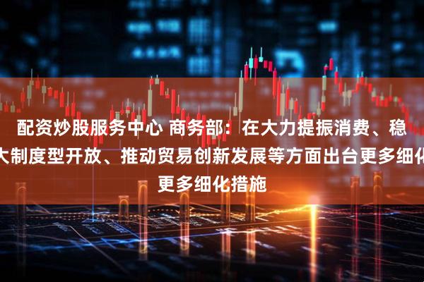 配资炒股服务中心 商务部：在大力提振消费、稳步扩大制度型开放、推动贸易创新发展等方面出台更多细化措施