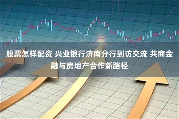 股票怎样配资 兴业银行济南分行到访交流 共商金融与房地产合作新路径
