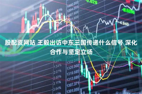 股配资网站 王毅出访中东三国传递什么信号 深化合作与坚定立场