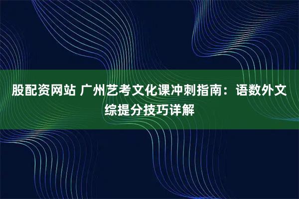 股配资网站 广州艺考文化课冲刺指南:语数外文综提分技巧详解