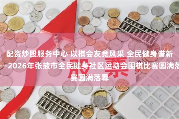 配资炒股服务中心 以棋会友竞风采 全民健身谱新篇——2026年张掖市全民健身社区运动会围棋比赛圆满落幕