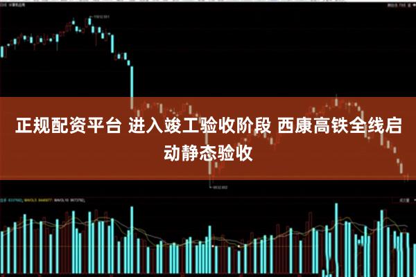 正规配资平台 进入竣工验收阶段 西康高铁全线启动静态验收