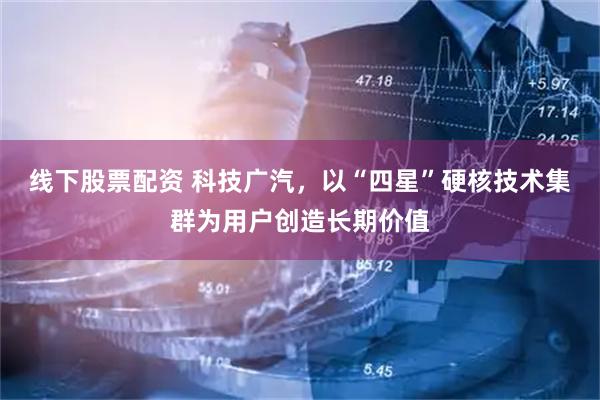 线下股票配资 科技广汽，以“四星”硬核技术集群为用户创造长期价值