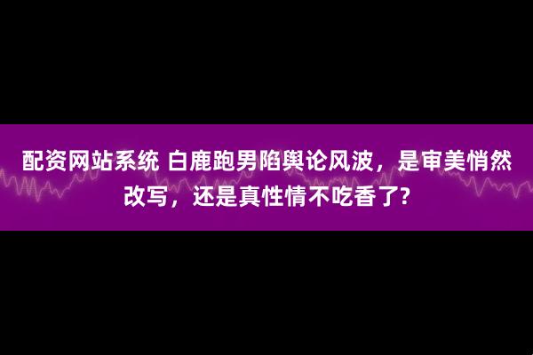 配资网站系统 白鹿跑男陷舆论风波，是审美悄然改写，还是真性情不吃香了?