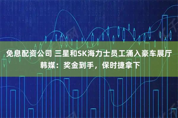 免息配资公司 三星和SK海力士员工涌入豪车展厅 韩媒：奖金到手，保时捷拿下